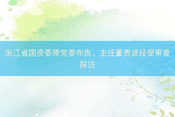 浙江省国资委原党委布告、主任董贵波经受审查探访