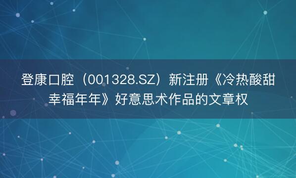 登康口腔（001328.SZ）新注册《冷热酸甜幸福年年》好意思术作品的文章权