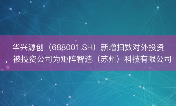 华兴源创（688001.SH）新增扫数对外投资，被投资公司为矩阵智造（苏州）科技有限公司