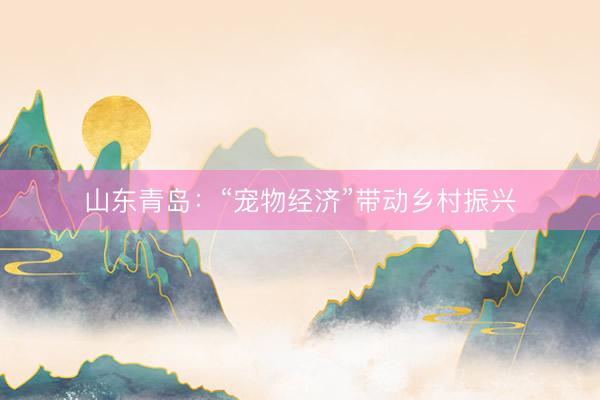 山东青岛：“宠物经济”带动乡村振兴