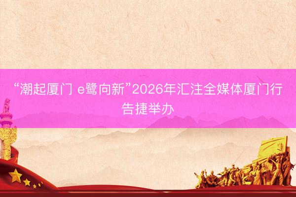 “潮起厦门 e鹭向新”2026年汇注全媒体厦门行告捷举办
