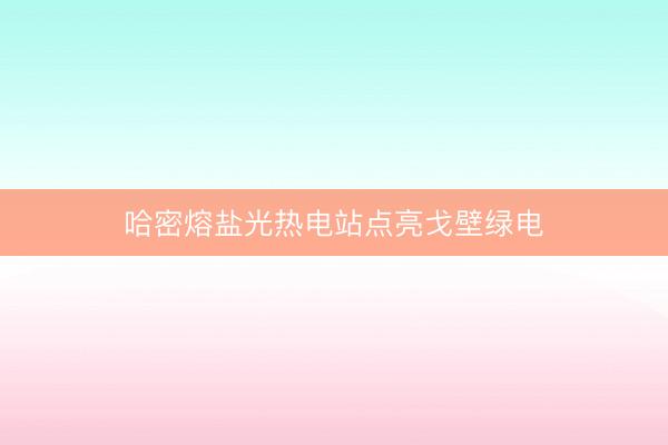 哈密熔盐光热电站点亮戈壁绿电