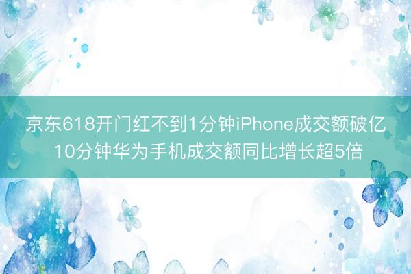 京东618开门红不到1分钟iPhone成交额破亿 10分钟华为手机成交额同比增长超5倍