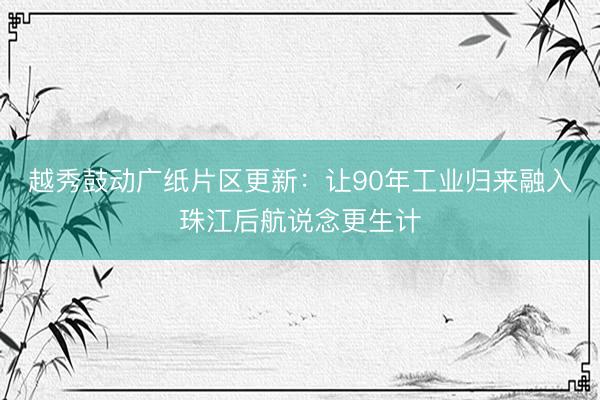 越秀鼓动广纸片区更新：让90年工业归来融入珠江后航说念更生计
