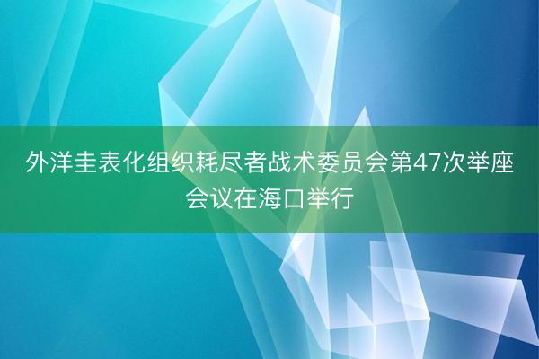 外洋圭表化组织耗尽者战术委员会第47次举座会议在海口举行