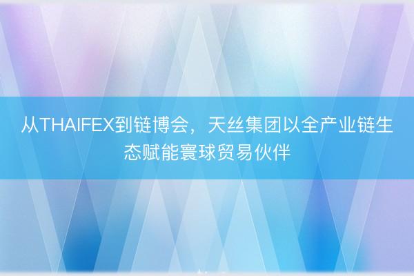 从THAIFEX到链博会，天丝集团以全产业链生态赋能寰球贸易伙伴