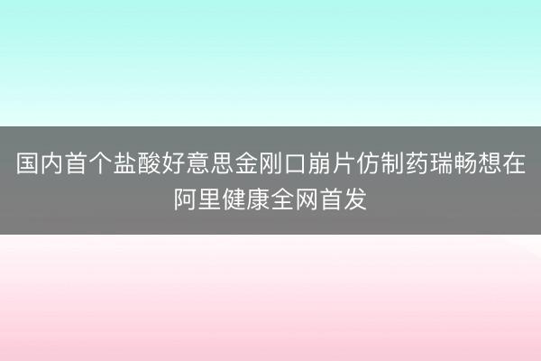 国内首个盐酸好意思金刚口崩片仿制药瑞畅想在阿里健康全网首发