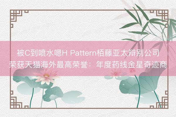 被C到喷水嗯H Pattern栢藤亚太辩别公司荣获天猫海外最高荣誉：年度药线金星奇迹商
