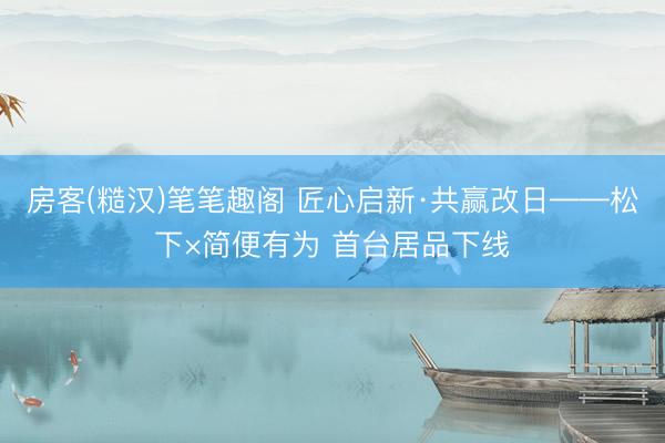房客(糙汉)笔笔趣阁 匠心启新·共赢改日——松下×简便有为 首台居品下线