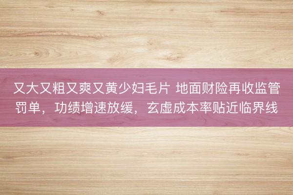 又大又粗又爽又黄少妇毛片 地面财险再收监管罚单，功绩增速放缓，玄虚成本率贴近临界线