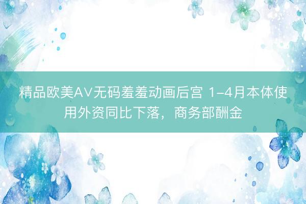 精品欧美А∨无码羞羞动画后宫 1-4月本体使用外资同比下落，商务部酬金