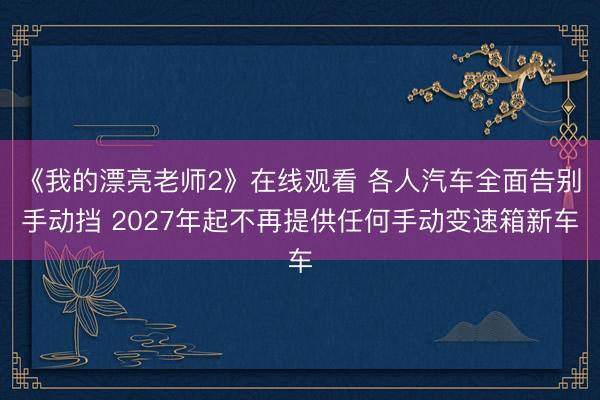 《我的漂亮老师2》在线观看 各人汽车全面告别手动挡 2027年起不再提供任何手动变速箱新车