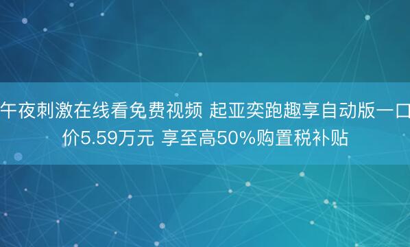 午夜刺激在线看免费视频 起亚奕跑趣享自动版一口价5.59万元 享至高50%购置税补贴