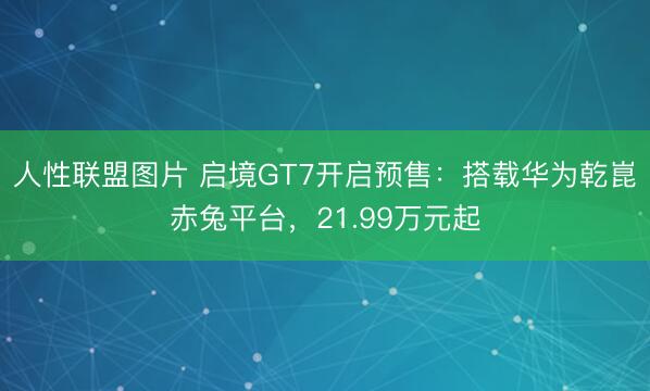 人性联盟图片 启境GT7开启预售：搭载华为乾崑赤兔平台，21.99万元起