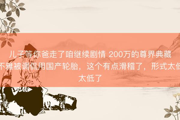 儿子等你爸走了咱继续剧情 200万的尊界典藏大不雅被调侃用国产轮胎，这个有点滑稽了，形式太低了