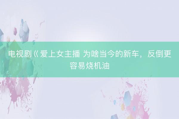 电视剧巜爱上女主播 为啥当今的新车，反倒更容易烧机油