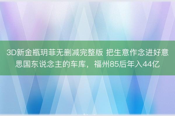 3D新金瓶玥菲无删减完整版 把生意作念进好意思国东说念主的车库，福州85后年入44亿