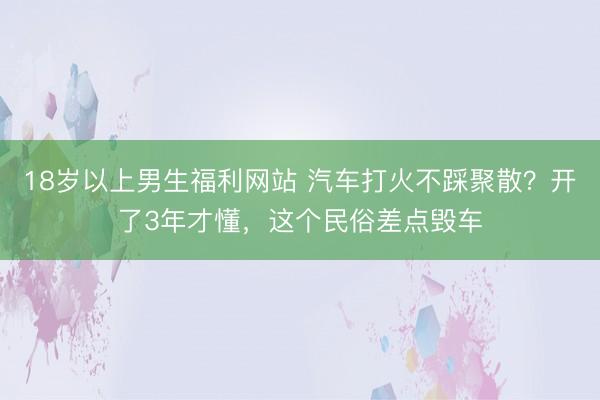 18岁以上男生福利网站 汽车打火不踩聚散？开了3年才懂，这个民俗差点毁车