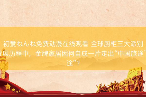 初爱ねんね免费动漫在线观看 全球厨柜三大派别发展历程中，金牌家居因何自成一片走出“中国旅途”？