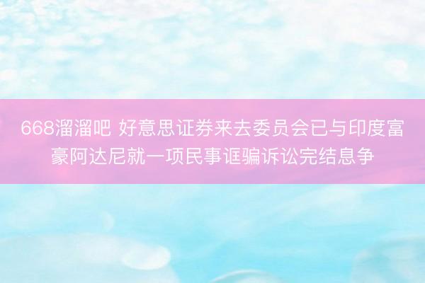 668溜溜吧 好意思证券来去委员会已与印度富豪阿达尼就一项民事诓骗诉讼完结息争