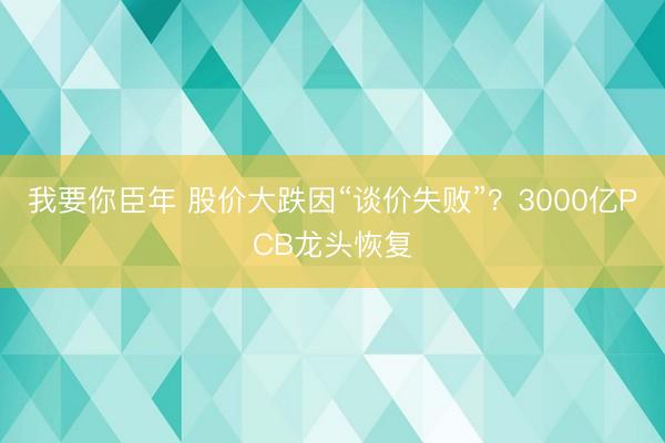 我要你臣年 股价大跌因“谈价失败”？3000亿PCB龙头恢复