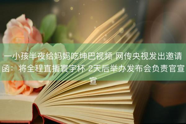 一小孩半夜给妈妈吃坤巴视频 网传央视发出邀请函：将全程直播寰宇杯 2天后举办发布会负责官宣