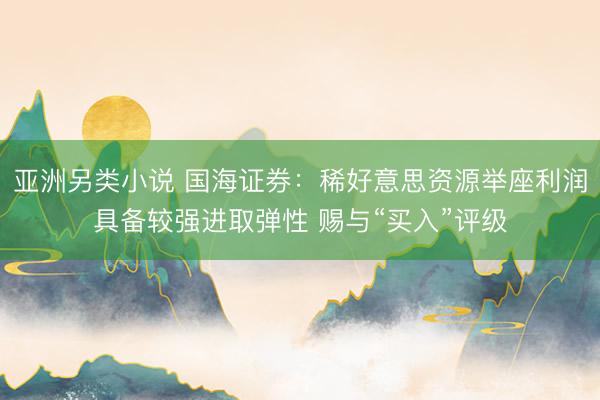 亚洲另类小说 国海证券：稀好意思资源举座利润具备较强进取弹性 赐与“买入”评级