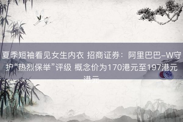 夏季短袖看见女生内衣 招商证券：阿里巴巴-W守护“热烈保举”评级 概念价为170港元至197港元
