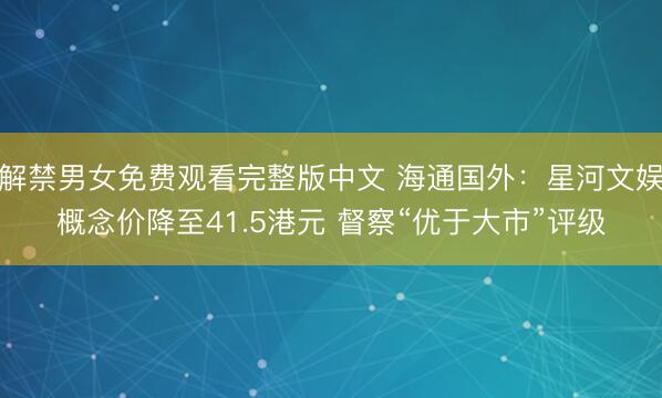 解禁男女免费观看完整版中文 海通国外：星河文娱概念价降至41.5港元 督察“优于大市”评级