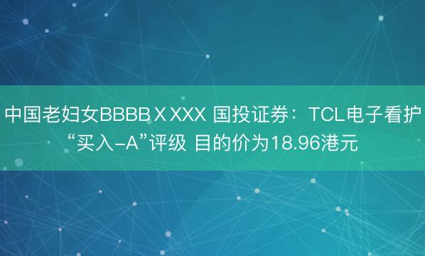 中国老妇女BBBBⅩXXX 国投证券：TCL电子看护“买入-A”评级 目的价为18.96港元