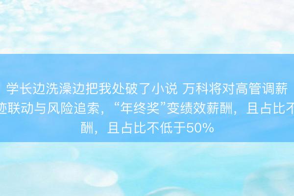学长边洗澡边把我处破了小说 万科将对高管调薪：强化事迹联动与风险追索，“年终奖”变绩效薪酬，且占比不低于50%