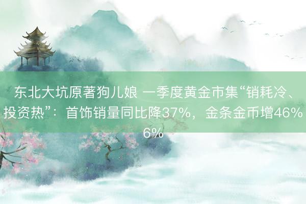 东北大坑原著狗儿娘 一季度黄金市集“销耗冷、投资热”:首饰销量同比降37%,金条金币增46%