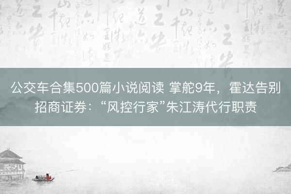 公交车合集500篇小说阅读 掌舵9年，霍达告别招商证券：“风控行家”朱江涛代行职责