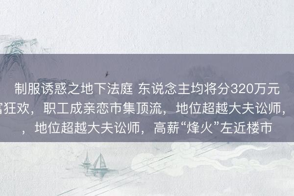 制服诱惑之地下法庭 东说念主均将分320万元！SK海力士掀翻造富狂欢，职工成亲恋市集顶流，地位超越大夫讼师，高薪“烽火”左近楼市