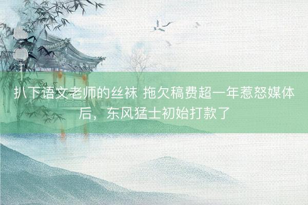 扒下语文老师的丝袜 拖欠稿费超一年惹怒媒体后，东风猛士初始打款了