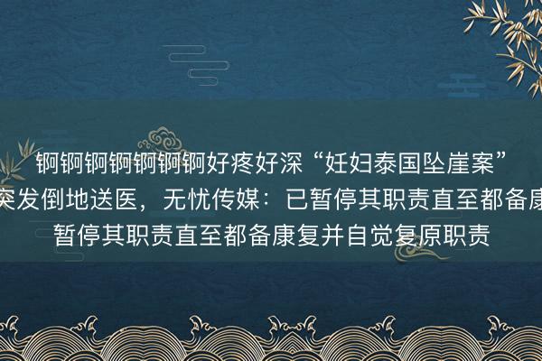 锕锕锕锕锕锕锕好疼好深 “妊妇泰国坠崖案”当事东谈主王暖暖突发倒地送医，无忧传媒：已暂停其职责直至都备康复并自觉复原职责