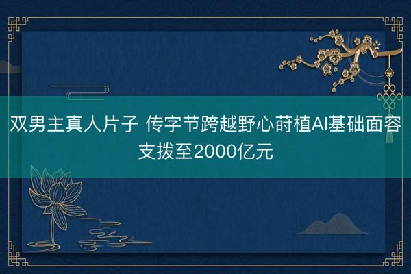 双男主真人片子 传字节跨越野心莳植AI基础面容支拨至2000亿元