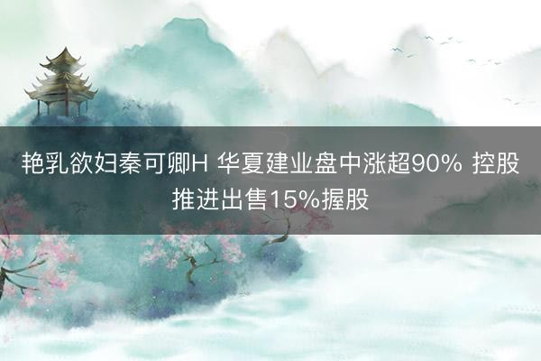 艳乳欲妇秦可卿H 华夏建业盘中涨超90% 控股推进出售15%握股