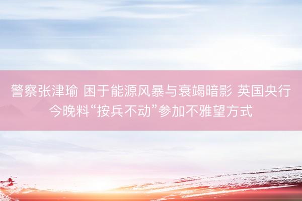 警察张津瑜 困于能源风暴与衰竭暗影 英国央行今晚料“按兵不动”参加不雅望方式