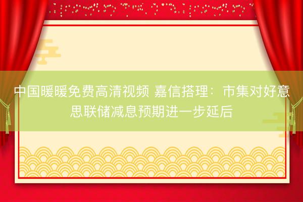 中国暖暖免费高清视频 嘉信搭理：市集对好意思联储减息预期进一步延后