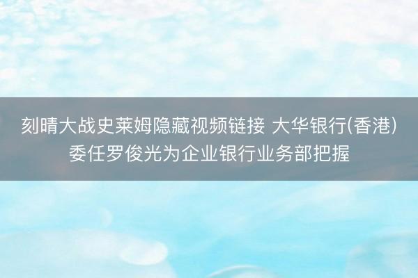 刻晴大战史莱姆隐藏视频链接 大华银行(香港)委任罗俊光为企业银行业务部把握