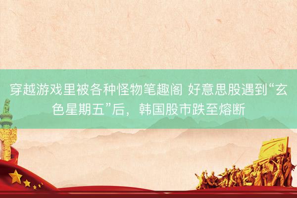 穿越游戏里被各种怪物笔趣阁 好意思股遇到“玄色星期五”后,韩国股市跌至熔断