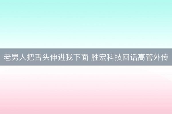 老男人把舌头伸进我下面 胜宏科技回话高管外传