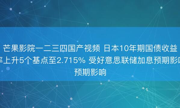 芒果影院一二三四国产视频 日本10年期国债收益率上升5个基点至2.715% 受好意思联储加息预期影响