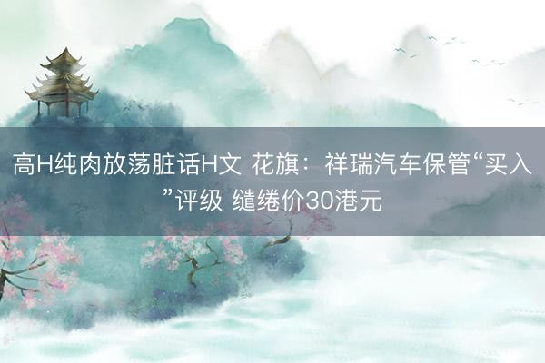 高H纯肉放荡脏话H文 花旗:祥瑞汽车保管“买入”评级 缱绻价30港元