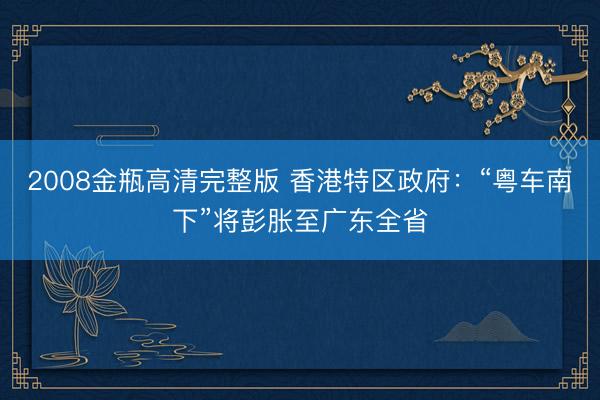 2008金瓶高清完整版 香港特区政府:“粤车南下”将彭胀至广东全省