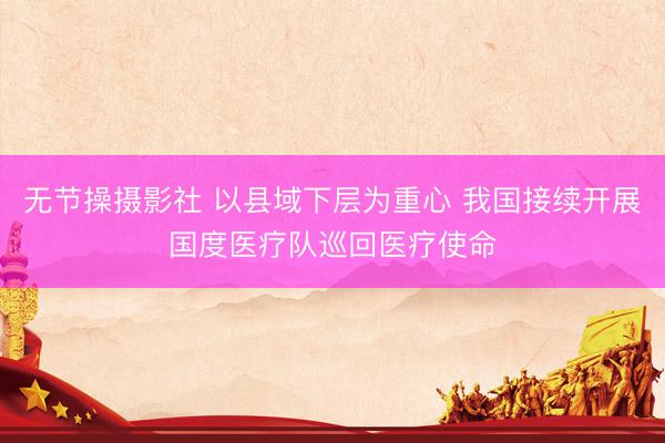 无节操摄影社 以县域下层为重心 我国接续开展国度医疗队巡回医疗使命