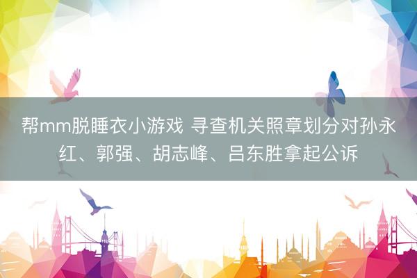 帮mm脱睡衣小游戏 寻查机关照章划分对孙永红、郭强、胡志峰、吕东胜拿起公诉