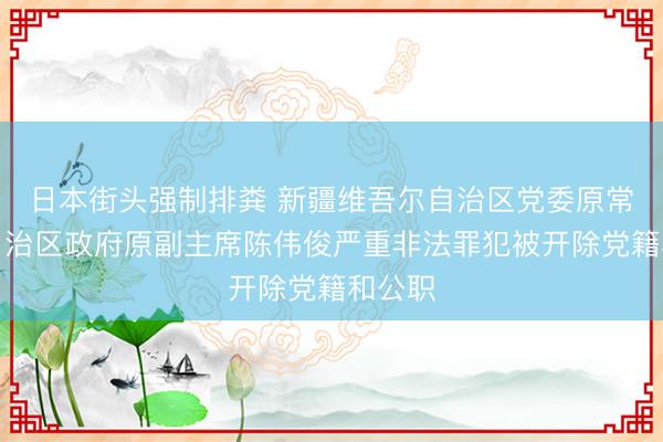 日本街头强制排粪 新疆维吾尔自治区党委原常委、自治区政府原副主席陈伟俊严重非法罪犯被开除党籍和公职