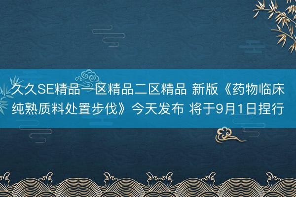 久久SE精品一区精品二区精品 新版《药物临床纯熟质料处置步伐》今天发布 将于9月1日捏行